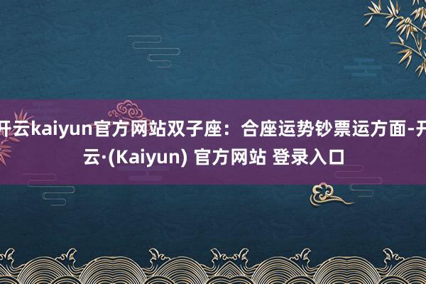 开云kaiyun官方网站双子座：合座运势钞票运方面-开云·(Kaiyun) 官方网站 登录入口