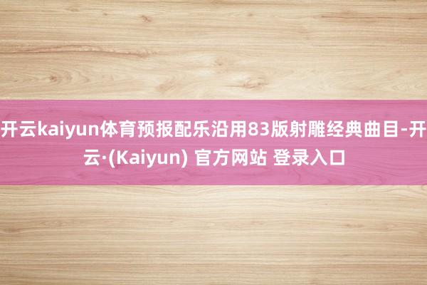 开云kaiyun体育预报配乐沿用83版射雕经典曲目-开云·(Kaiyun) 官方网站 登录入口