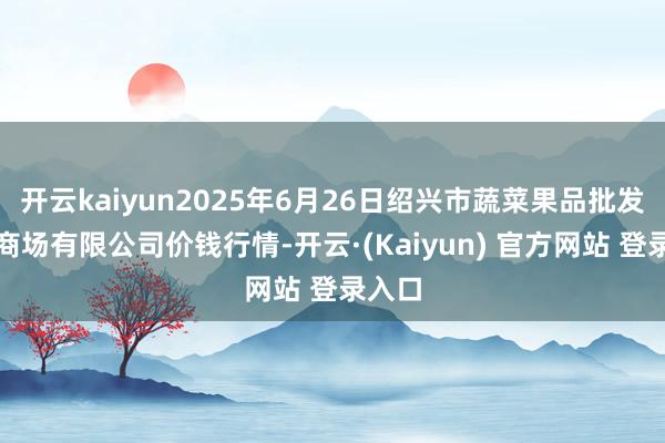 开云kaiyun2025年6月26日绍兴市蔬菜果品批发交游商场有限公司价钱行情-开云·(Kaiyun) 官方网站 登录入口