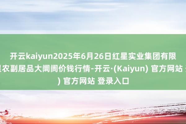 开云kaiyun2025年6月26日红星实业集团有限公司红星农副居品大阛阓价钱行情-开云·(Kaiyun) 官方网站 登录入口
