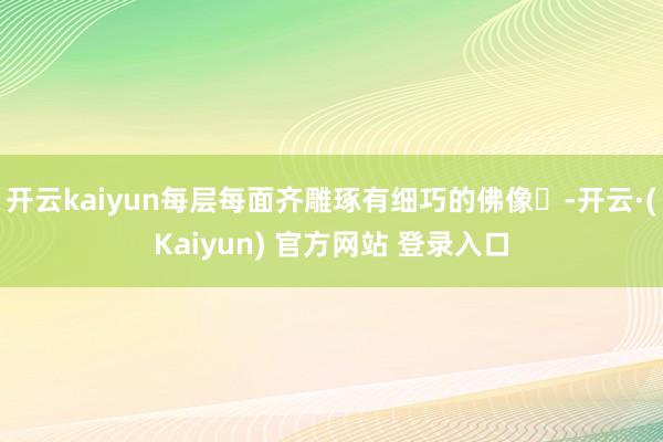 开云kaiyun每层每面齐雕琢有细巧的佛像‌-开云·(Kaiyun) 官方网站 登录入口