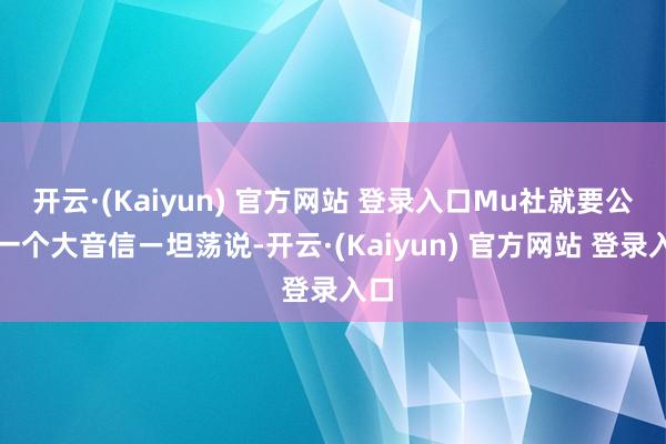 开云·(Kaiyun) 官方网站 登录入口Mu社就要公布一个大音信ー坦荡说-开云·(Kaiyun) 官方网站 登录入口