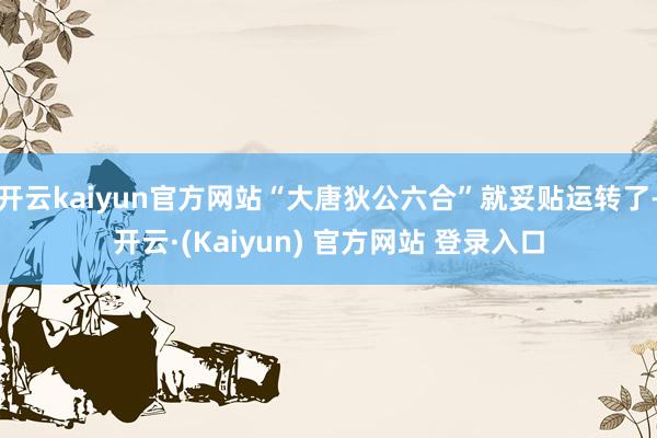 开云kaiyun官方网站“大唐狄公六合”就妥贴运转了-开云·(Kaiyun) 官方网站 登录入口