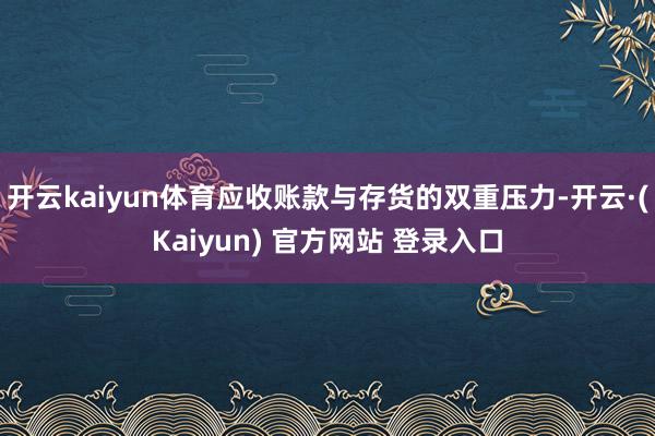 开云kaiyun体育应收账款与存货的双重压力-开云·(Kaiyun) 官方网站 登录入口