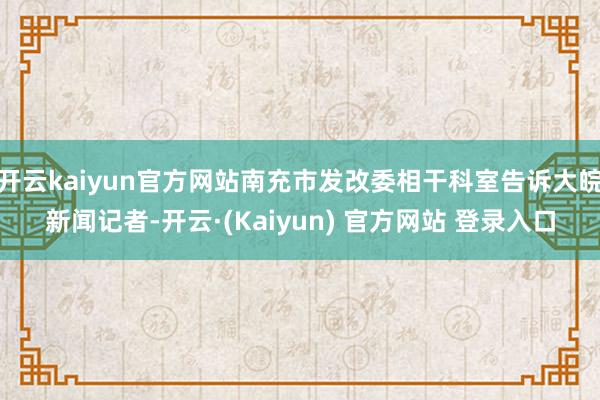 开云kaiyun官方网站南充市发改委相干科室告诉大皖新闻记者-开云·(Kaiyun) 官方网站 登录入口