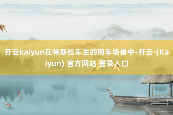 开云kaiyun在特斯拉车主的用车场景中-开云·(Kaiyun) 官方网站 登录入口