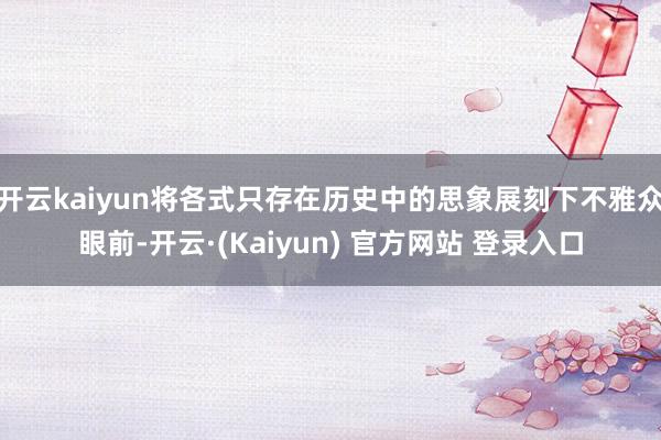 开云kaiyun将各式只存在历史中的思象展刻下不雅众眼前-开云·(Kaiyun) 官方网站 登录入口