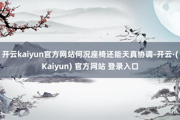 开云kaiyun官方网站何况座椅还能天真协调-开云·(Kaiyun) 官方网站 登录入口