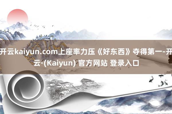 开云kaiyun.com上座率力压《好东西》夺得第一-开云·(Kaiyun) 官方网站 登录入口