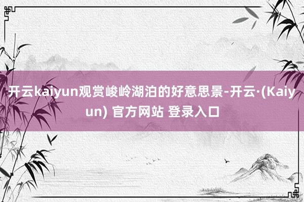 开云kaiyun观赏峻岭湖泊的好意思景-开云·(Kaiyun) 官方网站 登录入口