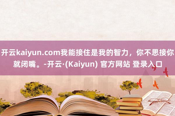 开云kaiyun.com我能接住是我的智力，你不思接你就闭嘴。-开云·(Kaiyun) 官方网站 登录入口