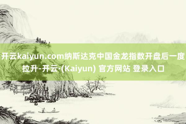 开云kaiyun.com纳斯达克中国金龙指数开盘后一度拉升-开云·(Kaiyun) 官方网站 登录入口