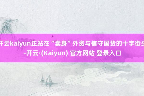 开云kaiyun正站在“卖身”外资与信守国货的十字街头-开云·(Kaiyun) 官方网站 登录入口