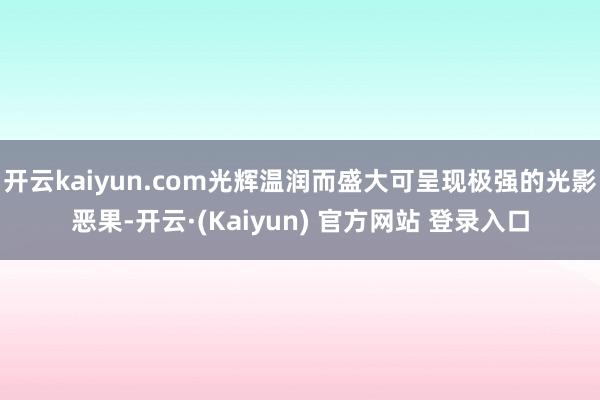 开云kaiyun.com光辉温润而盛大可呈现极强的光影恶果-开云·(Kaiyun) 官方网站 登录入口