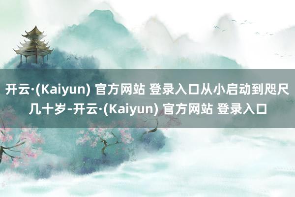 开云·(Kaiyun) 官方网站 登录入口从小启动到咫尺几十岁-开云·(Kaiyun) 官方网站 登录入口