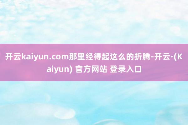 开云kaiyun.com那里经得起这么的折腾-开云·(Kaiyun) 官方网站 登录入口