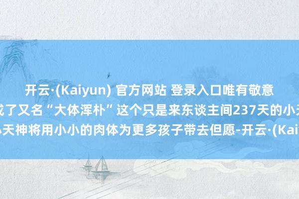 开云·(Kaiyun) 官方网站 登录入口唯有敬意姆妈写给小喜乐的信小喜乐成了又名“大体浑朴”这个只是来东谈主间237天的小天神将用小小的肉体为更多孩子带去但愿-开云·(Kaiyun) 官方网站 登录入口
