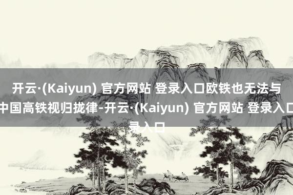 开云·(Kaiyun) 官方网站 登录入口欧铁也无法与中国高铁视归拢律-开云·(Kaiyun) 官方网站 登录入口