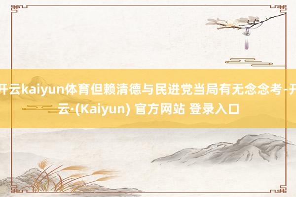 开云kaiyun体育但赖清德与民进党当局有无念念考-开云·(Kaiyun) 官方网站 登录入口