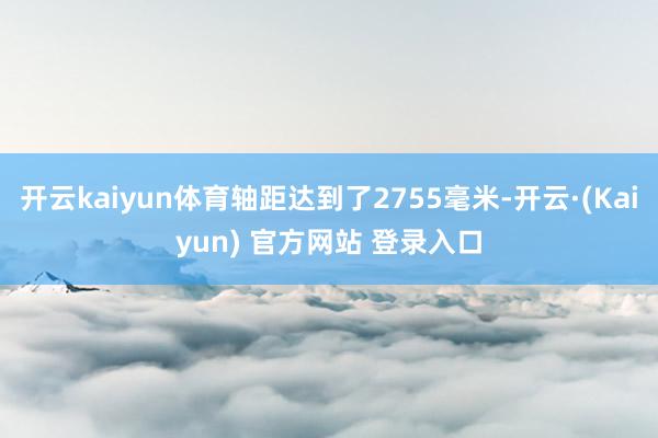 开云kaiyun体育轴距达到了2755毫米-开云·(Kaiyun) 官方网站 登录入口