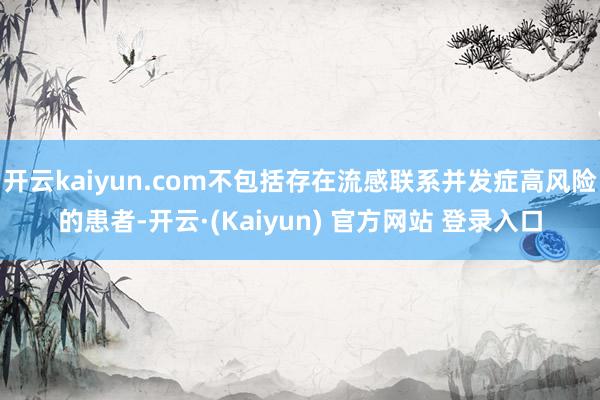 开云kaiyun.com不包括存在流感联系并发症高风险的患者-开云·(Kaiyun) 官方网站 登录入口