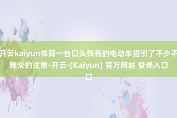 开云kaiyun体育一台口头独有的电动车招引了不少不雅众的注重-开云·(Kaiyun) 官方网站 登录入口