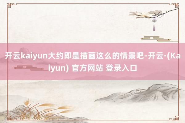 开云kaiyun大约即是描画这么的情景吧-开云·(Kaiyun) 官方网站 登录入口
