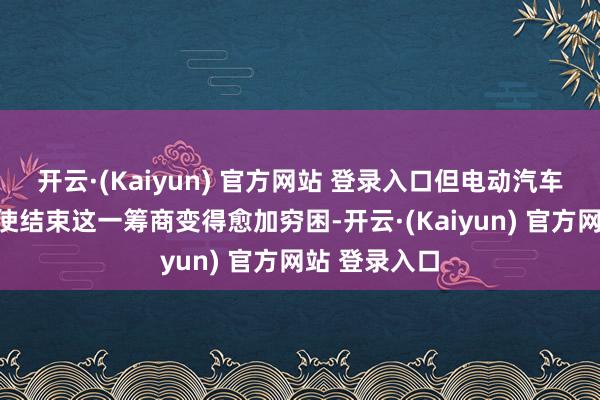 开云·(Kaiyun) 官方网站 登录入口但电动汽车销量的着落使结束这一筹商变得愈加穷困-开云·(Kaiyun) 官方网站 登录入口