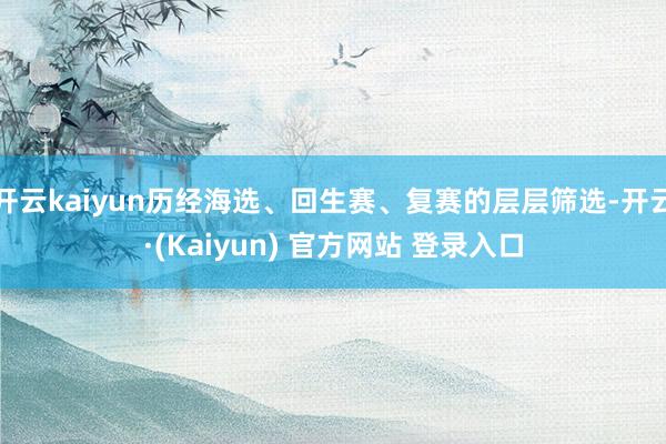 开云kaiyun历经海选、回生赛、复赛的层层筛选-开云·(Kaiyun) 官方网站 登录入口