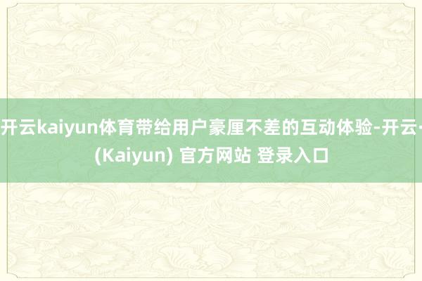 开云kaiyun体育带给用户豪厘不差的互动体验-开云·(Kaiyun) 官方网站 登录入口