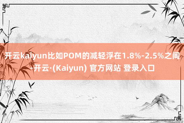 开云kaiyun比如POM的减轻浮在1.8%-2.5%之间-开云·(Kaiyun) 官方网站 登录入口