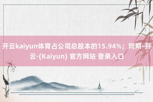 开云kaiyun体育占公司总股本的15.94%；同期-开云·(Kaiyun) 官方网站 登录入口
