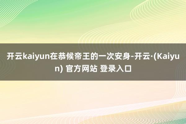 开云kaiyun在恭候帝王的一次安身-开云·(Kaiyun) 官方网站 登录入口