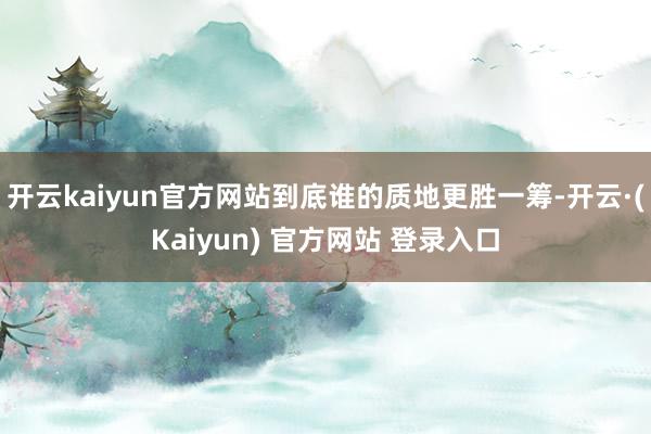 开云kaiyun官方网站到底谁的质地更胜一筹-开云·(Kaiyun) 官方网站 登录入口