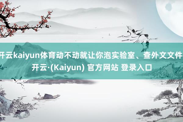 开云kaiyun体育动不动就让你泡实验室、查外文文件-开云·(Kaiyun) 官方网站 登录入口