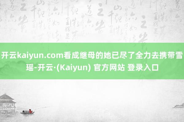 开云kaiyun.com看成继母的她已尽了全力去携带雪瑶-开云·(Kaiyun) 官方网站 登录入口