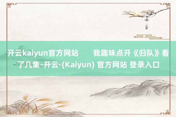 开云kaiyun官方网站       我趣味点开《归队》看了几集-开云·(Kaiyun) 官方网站 登录入口