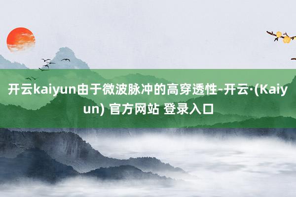 开云kaiyun由于微波脉冲的高穿透性-开云·(Kaiyun) 官方网站 登录入口