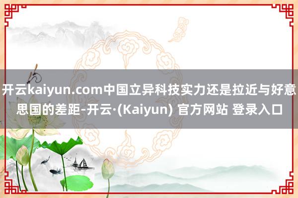 开云kaiyun.com中国立异科技实力还是拉近与好意思国的差距-开云·(Kaiyun) 官方网站 登录入口