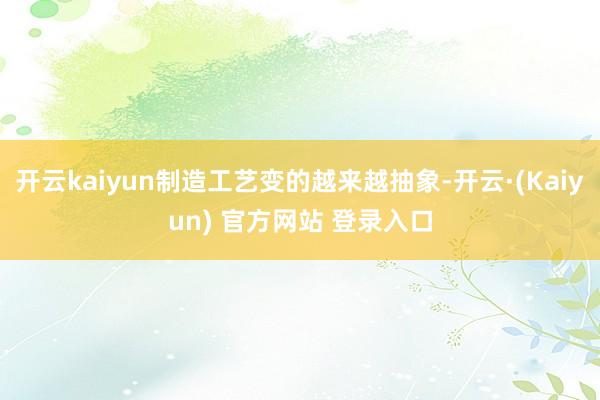开云kaiyun制造工艺变的越来越抽象-开云·(Kaiyun) 官方网站 登录入口