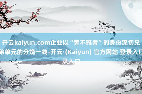 开云kaiyun.com企业以“旁不雅者”的身份深切兄弟单元的分娩一线-开云·(Kaiyun) 官方网站 登录入口