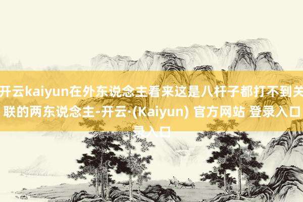 开云kaiyun在外东说念主看来这是八杆子都打不到关联的两东说念主-开云·(Kaiyun) 官方网站 登录入口