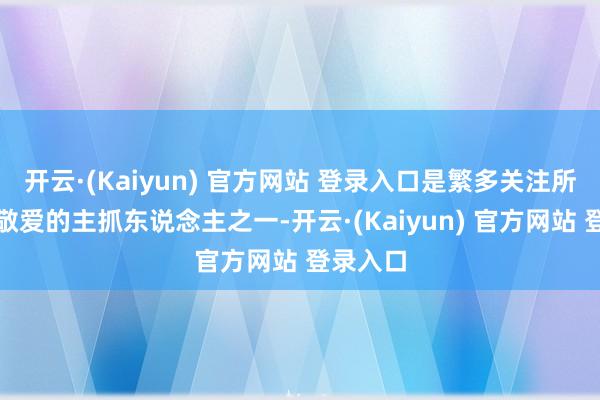 开云·(Kaiyun) 官方网站 登录入口是繁多关注所熟知并敬爱的主抓东说念主之一-开云·(Kaiyun) 官方网站 登录入口