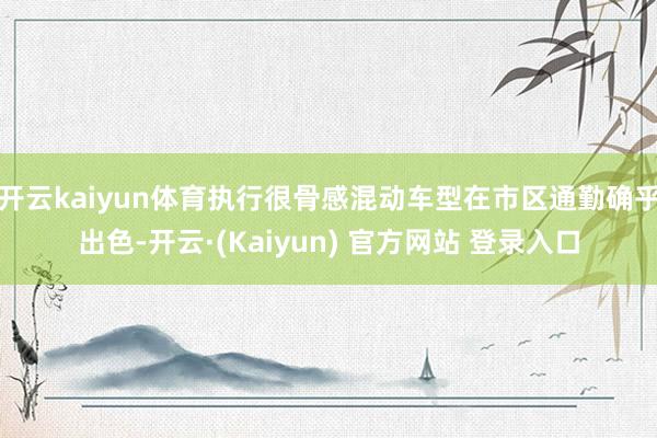开云kaiyun体育执行很骨感混动车型在市区通勤确乎出色-开云·(Kaiyun) 官方网站 登录入口