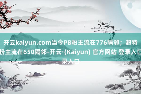 开云kaiyun.com当今PB粉主流在776隔邻；超特粉主流在650隔邻-开云·(Kaiyun) 官方网站 登录入口