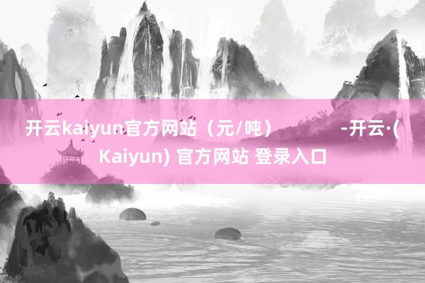 开云kaiyun官方网站（元/吨）            -开云·(Kaiyun) 官方网站 登录入口