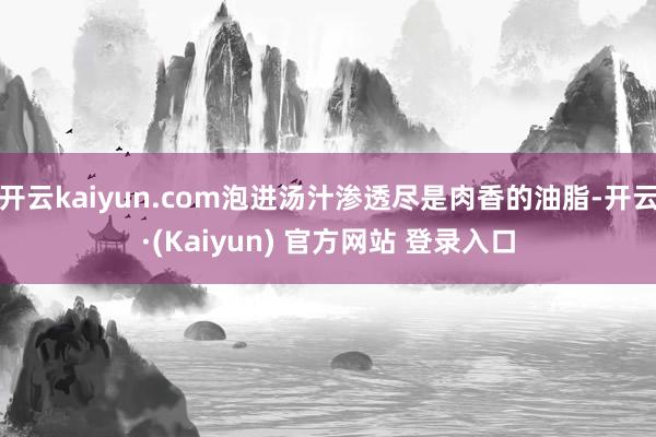 开云kaiyun.com泡进汤汁渗透尽是肉香的油脂-开云·(Kaiyun) 官方网站 登录入口