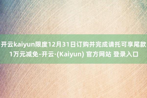 开云kaiyun限度12月31日订购并完成请托可享尾款1万元减免-开云·(Kaiyun) 官方网站 登录入口