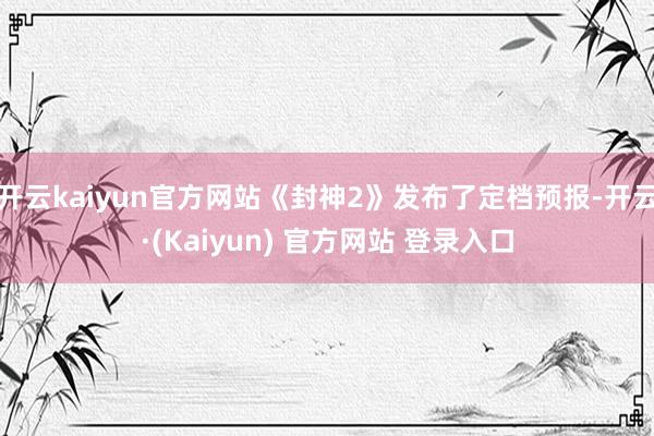 开云kaiyun官方网站《封神2》发布了定档预报-开云·(Kaiyun) 官方网站 登录入口