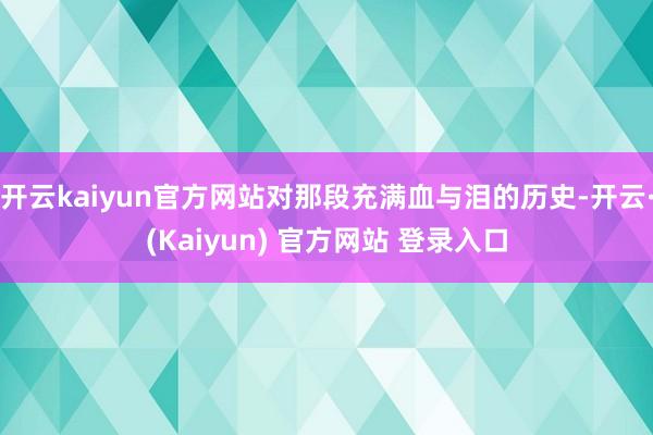 开云kaiyun官方网站对那段充满血与泪的历史-开云·(Kaiyun) 官方网站 登录入口